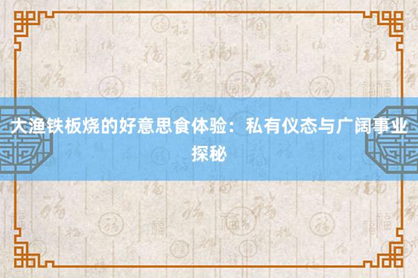 大渔铁板烧的好意思食体验：私有仪态与广阔事业探秘